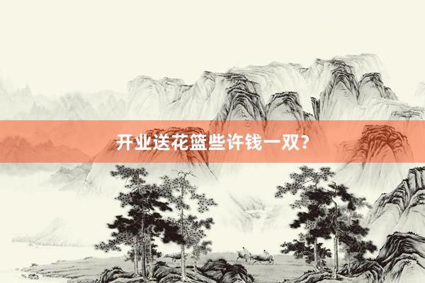 开业送花篮些许钱一双？