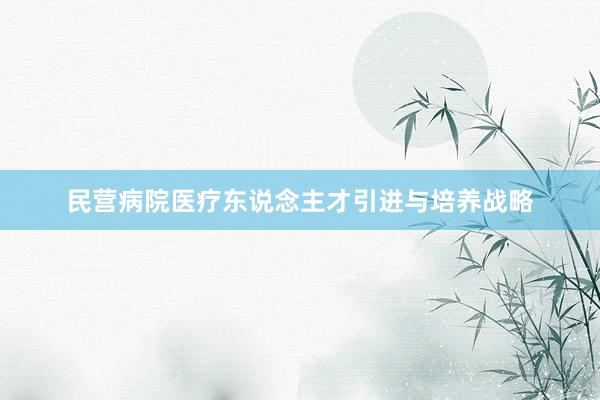 民营病院医疗东说念主才引进与培养战略